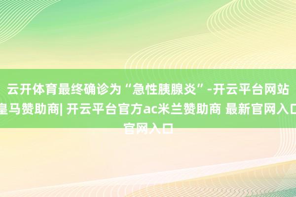 云开体育最终确诊为“急性胰腺炎”-开云平台网站皇马赞助商| 开云平台官方ac米兰赞助商 最新官网入口