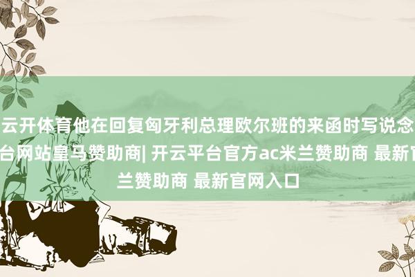 云开体育他在回复匈牙利总理欧尔班的来函时写说念-开云平台网站皇马赞助商| 开云平台官方ac米兰赞助商 最新官网入口