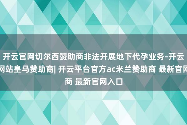 开云官网切尔西赞助商非法开展地下代孕业务-开云平台网站皇马赞助商| 开云平台官方ac米兰赞助商 最新官网入口