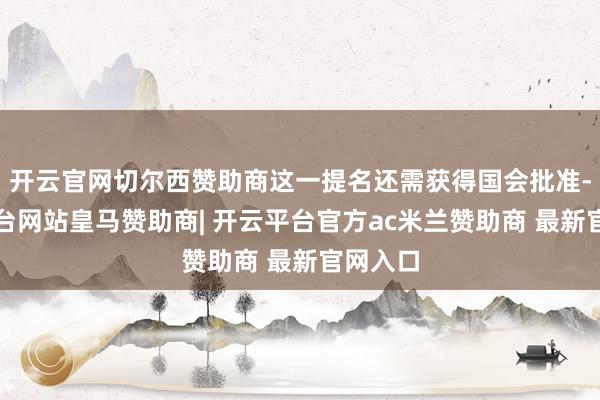 开云官网切尔西赞助商这一提名还需获得国会批准-开云平台网站皇马赞助商| 开云平台官方ac米兰赞助商 最新官网入口