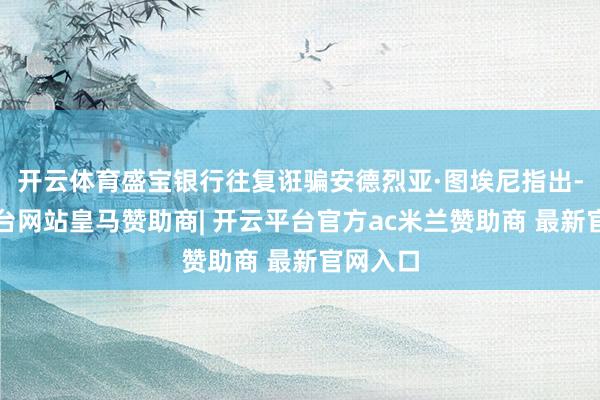 开云体育盛宝银行往复诳骗安德烈亚·图埃尼指出-开云平台网站皇马赞助商| 开云平台官方ac米兰赞助商 最新官网入口