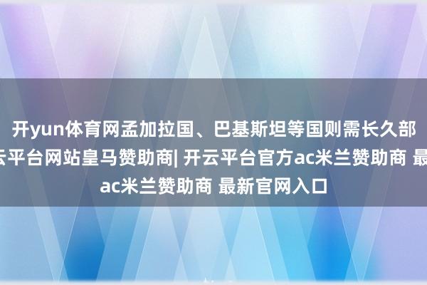 开yun体育网孟加拉国、巴基斯坦等国则需长久部署股东-开云平台网站皇马赞助商| 开云平台官方ac米兰赞助商 最新官网入口