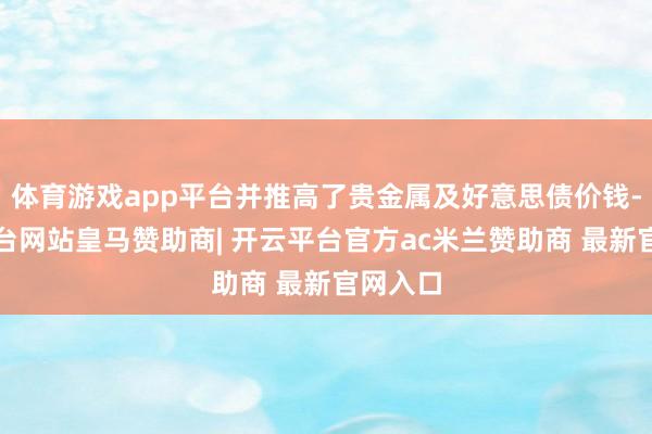 体育游戏app平台并推高了贵金属及好意思债价钱-开云平台网站皇马赞助商| 开云平台官方ac米兰赞助商 最新官网入口