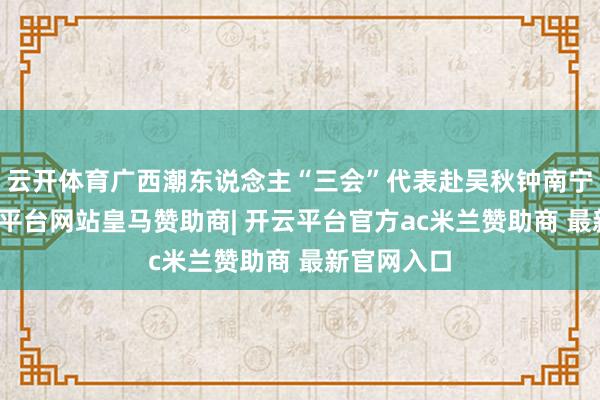 云开体育广西潮东说念主“三会”代表赴吴秋钟南宁的家-开云平台网站皇马赞助商| 开云平台官方ac米兰赞助商 最新官网入口
