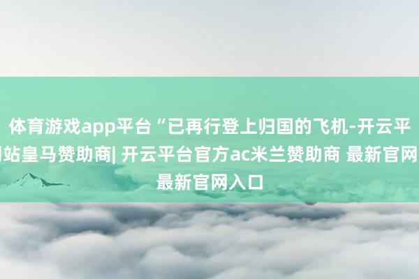 体育游戏app平台“已再行登上归国的飞机-开云平台网站皇马赞助商| 开云平台官方ac米兰赞助商 最新官网入口