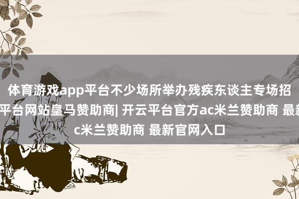 体育游戏app平台不少场所举办残疾东谈主专场招聘会-开云平台网站皇马赞助商| 开云平台官方ac米兰赞助商 最新官网入口