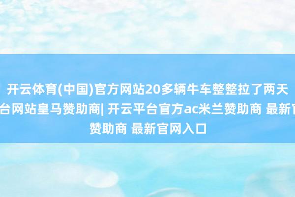 开云体育(中国)官方网站20多辆牛车整整拉了两天-开云平台网站皇马赞助商| 开云平台官方ac米兰赞助商 最新官网入口
