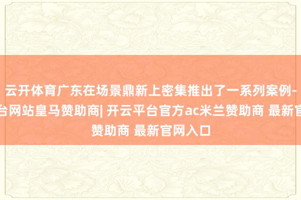 云开体育广东在场景鼎新上密集推出了一系列案例-开云平台网站皇马赞助商| 开云平台官方ac米兰赞助商 最新官网入口