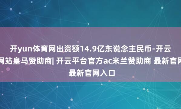开yun体育网出资额14.9亿东说念主民币-开云平台网站皇马赞助商| 开云平台官方ac米兰赞助商 最新官网入口