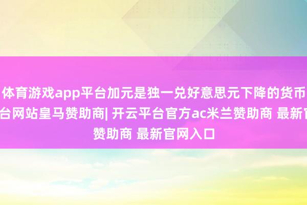 体育游戏app平台加元是独一兑好意思元下降的货币-开云平台网站皇马赞助商| 开云平台官方ac米兰赞助商 最新官网入口