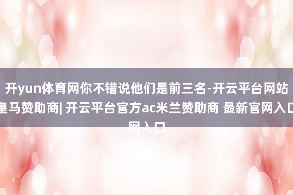 开yun体育网你不错说他们是前三名-开云平台网站皇马赞助商| 开云平台官方ac米兰赞助商 最新官网入口