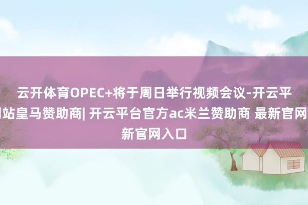 云开体育　　OPEC+将于周日举行视频会议-开云平台网站皇马赞助商| 开云平台官方ac米兰赞助商 最新官网入口