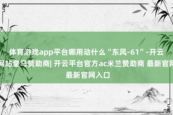 体育游戏app平台哪用动什么“东风-61”-开云平台网站皇马赞助商| 开云平台官方ac米兰赞助商 最新官网入口