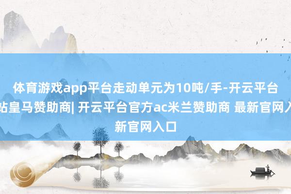 体育游戏app平台走动单元为10吨/手-开云平台网站皇马赞助商| 开云平台官方ac米兰赞助商 最新官网入口