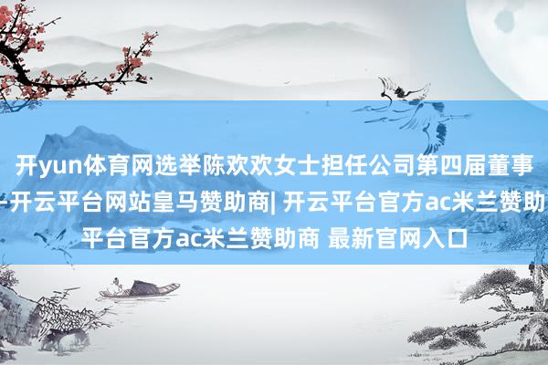 开yun体育网选举陈欢欢女士担任公司第四届董事会员工代表董事-开云平台网站皇马赞助商| 开云平台官方ac米兰赞助商 最新官网入口