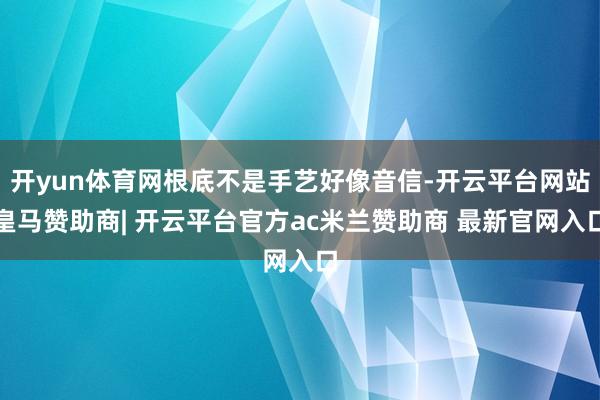 开yun体育网根底不是手艺好像音信-开云平台网站皇马赞助商| 开云平台官方ac米兰赞助商 最新官网入口