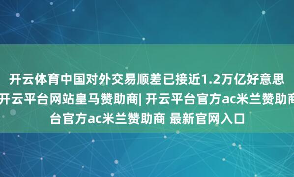 开云体育中国对外交易顺差已接近1.2万亿好意思元的历史高位-开云平台网站皇马赞助商| 开云平台官方ac米兰赞助商 最新官网入口