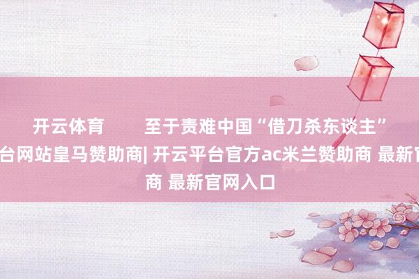 开云体育        至于责难中国“借刀杀东谈主”-开云平台网站皇马赞助商| 开云平台官方ac米兰赞助商 最新官网入口
