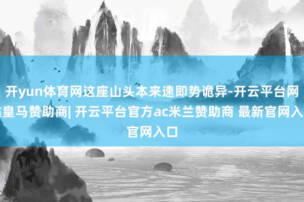 开yun体育网这座山头本来速即势诡异-开云平台网站皇马赞助商| 开云平台官方ac米兰赞助商 最新官网入口