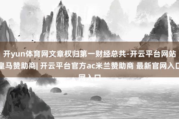 开yun体育网文章权归第一财经总共-开云平台网站皇马赞助商| 开云平台官方ac米兰赞助商 最新官网入口