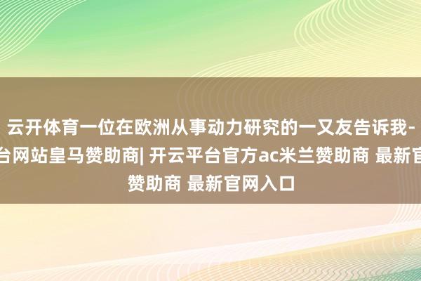 云开体育一位在欧洲从事动力研究的一又友告诉我-开云平台网站皇马赞助商| 开云平台官方ac米兰赞助商 最新官网入口