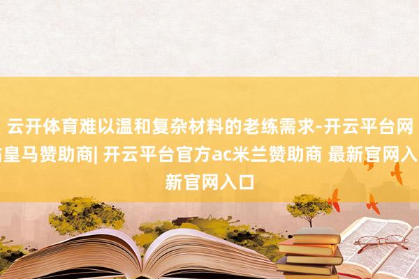 云开体育难以温和复杂材料的老练需求-开云平台网站皇马赞助商| 开云平台官方ac米兰赞助商 最新官网入口