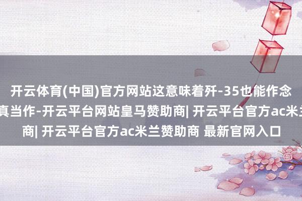 开云体育(中国)官方网站这意味着歼-35也能作念出“落叶飘”这种超纯真当作-开云平台网站皇马赞助商| 开云平台官方ac米兰赞助商 最新官网入口