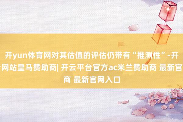 开yun体育网对其估值的评估仍带有“推测性”-开云平台网站皇马赞助商| 开云平台官方ac米兰赞助商 最新官网入口