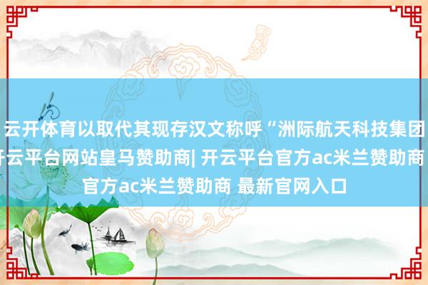 云开体育以取代其现存汉文称呼“洲际航天科技集团有限公司”-开云平台网站皇马赞助商| 开云平台官方ac米兰赞助商 最新官网入口