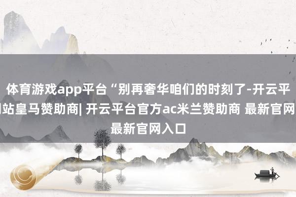 体育游戏app平台“别再奢华咱们的时刻了-开云平台网站皇马赞助商| 开云平台官方ac米兰赞助商 最新官网入口