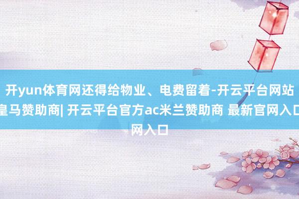 开yun体育网还得给物业、电费留着-开云平台网站皇马赞助商| 开云平台官方ac米兰赞助商 最新官网入口