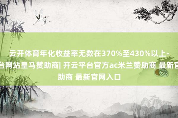 云开体育年化收益率无数在370%至430%以上-开云平台网站皇马赞助商| 开云平台官方ac米兰赞助商 最新官网入口