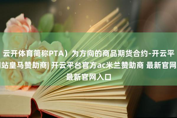 云开体育简称PTA)为方向的商品期货合约-开云平台网站皇马赞助商| 开云平台官方ac米兰赞助商 最新官网入口