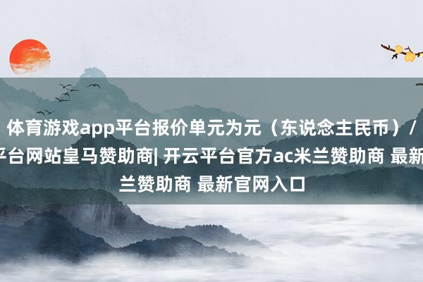 体育游戏app平台报价单元为元(东说念主民币)/吨-开云平台网站皇马赞助商| 开云平台官方ac米兰赞助商 最新官网入口