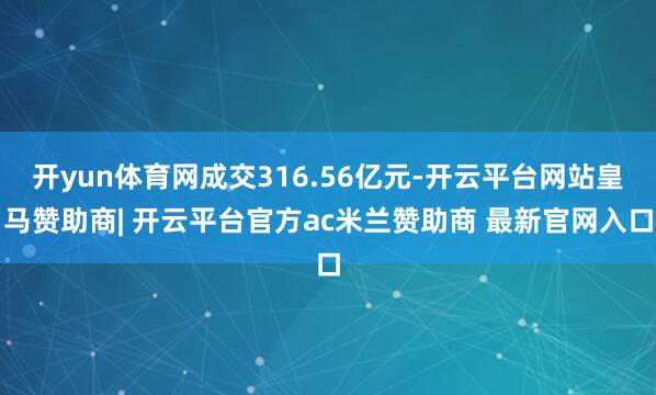 开yun体育网成交316.56亿元-开云平台网站皇马赞助商| 开云平台官方ac米兰赞助商 最新官网入口
