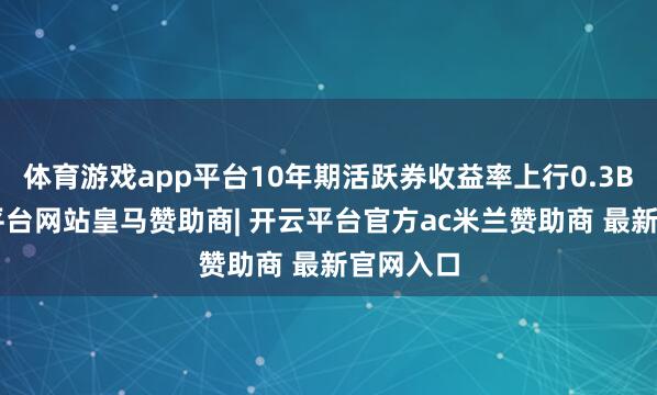 体育游戏app平台10年期活跃券收益率上行0.3BP-开云平台网站皇马赞助商| 开云平台官方ac米兰赞助商 最新官网入口