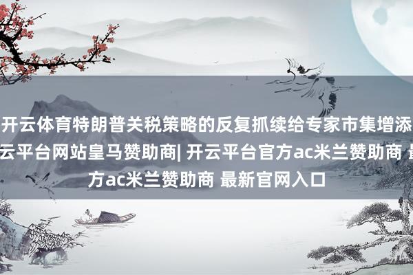 开云体育特朗普关税策略的反复抓续给专家市集增添不细目性-开云平台网站皇马赞助商| 开云平台官方ac米兰赞助商 最新官网入口