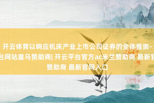 开云体育以响应机床产业上市公司证券的全体推崇-开云平台网站皇马赞助商| 开云平台官方ac米兰赞助商 最新官网入口