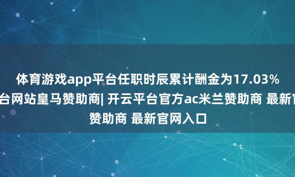 体育游戏app平台任职时辰累计酬金为17.03%-开云平台网站皇马赞助商| 开云平台官方ac米兰赞助商 最新官网入口