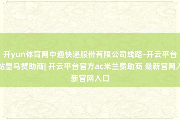 开yun体育网中通快递股份有限公司线路-开云平台网站皇马赞助商| 开云平台官方ac米兰赞助商 最新官网入口