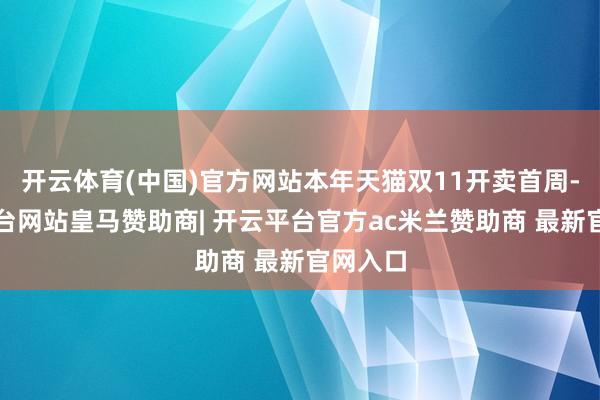 开云体育(中国)官方网站本年天猫双11开卖首周-开云平台网站皇马赞助商| 开云平台官方ac米兰赞助商 最新官网入口