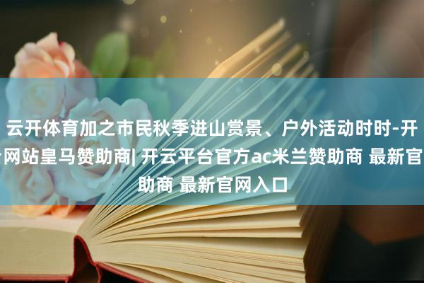 云开体育加之市民秋季进山赏景、户外活动时时-开云平台网站皇马赞助商| 开云平台官方ac米兰赞助商 最新官网入口