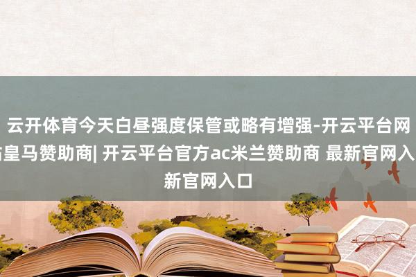云开体育今天白昼强度保管或略有增强-开云平台网站皇马赞助商| 开云平台官方ac米兰赞助商 最新官网入口