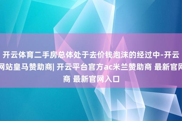 开云体育二手房总体处于去价钱泡沫的经过中-开云平台网站皇马赞助商| 开云平台官方ac米兰赞助商 最新官网入口