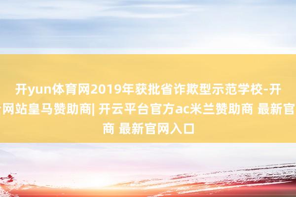开yun体育网2019年获批省诈欺型示范学校-开云平台网站皇马赞助商| 开云平台官方ac米兰赞助商 最新官网入口