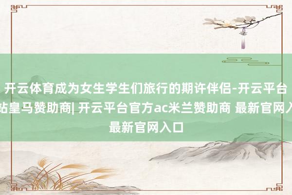 开云体育成为女生学生们旅行的期许伴侣-开云平台网站皇马赞助商| 开云平台官方ac米兰赞助商 最新官网入口