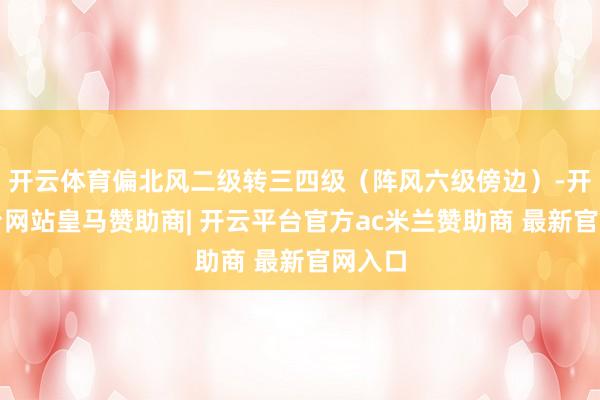 开云体育偏北风二级转三四级(阵风六级傍边)-开云平台网站皇马赞助商| 开云平台官方ac米兰赞助商 最新官网入口