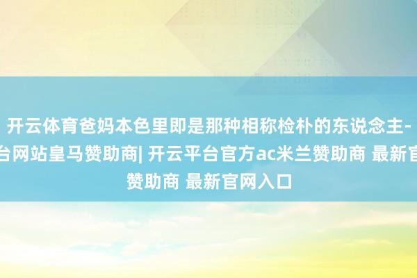 开云体育爸妈本色里即是那种相称检朴的东说念主-开云平台网站皇马赞助商| 开云平台官方ac米兰赞助商 最新官网入口