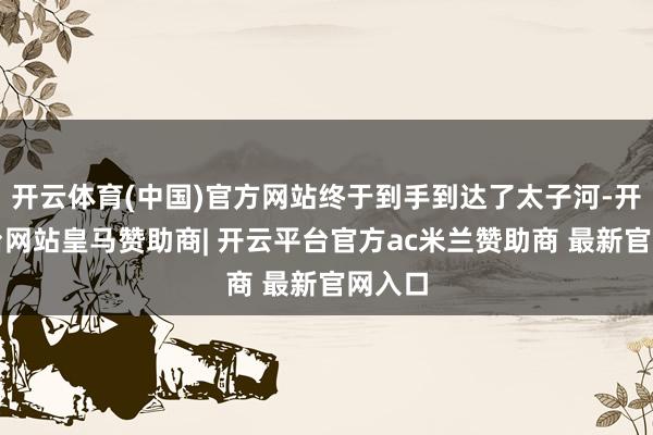 开云体育(中国)官方网站终于到手到达了太子河-开云平台网站皇马赞助商| 开云平台官方ac米兰赞助商 最新官网入口