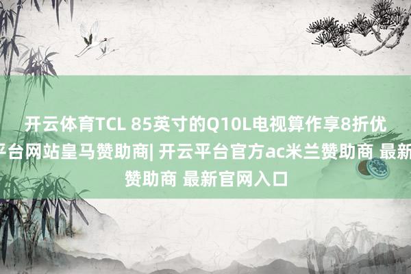 开云体育TCL 85英寸的Q10L电视算作享8折优惠-开云平台网站皇马赞助商| 开云平台官方ac米兰赞助商 最新官网入口
